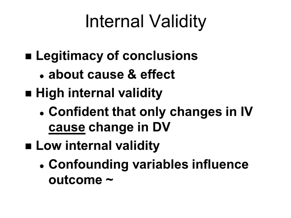 Internal Validity n Legitimacy of conclusions l about cause & effect n High internal validity l Confident that only changes in IV cause change in DV n Low internal validity l Confounding variables influence outcome ~