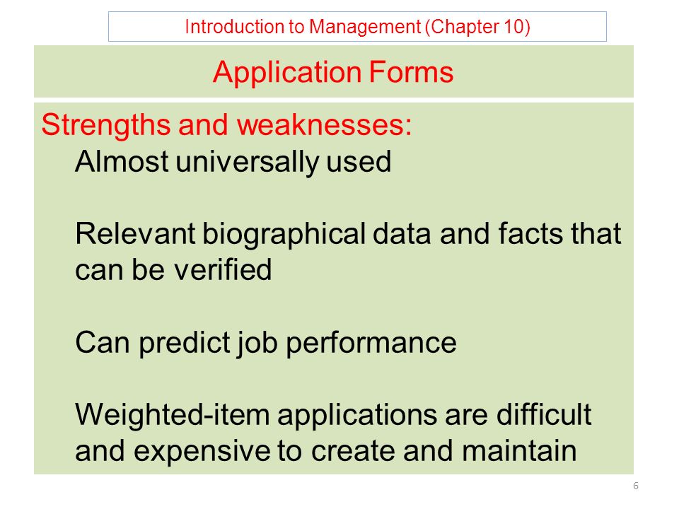 Introduction to Management (Chapter 10) 6 Application Forms Strengths and weaknesses: Almost universally used Relevant biographical data and facts that can be verified Can predict job performance Weighted-item applications are difficult and expensive to create and maintain