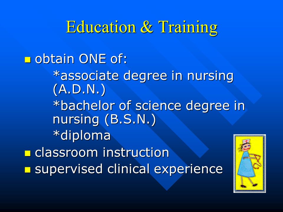Education & Training obtain ONE of: obtain ONE of: *associate degree in nursing (A.D.N.) *bachelor of science degree in nursing (B.S.N.) *diploma classroom instruction classroom instruction supervised clinical experience supervised clinical experience