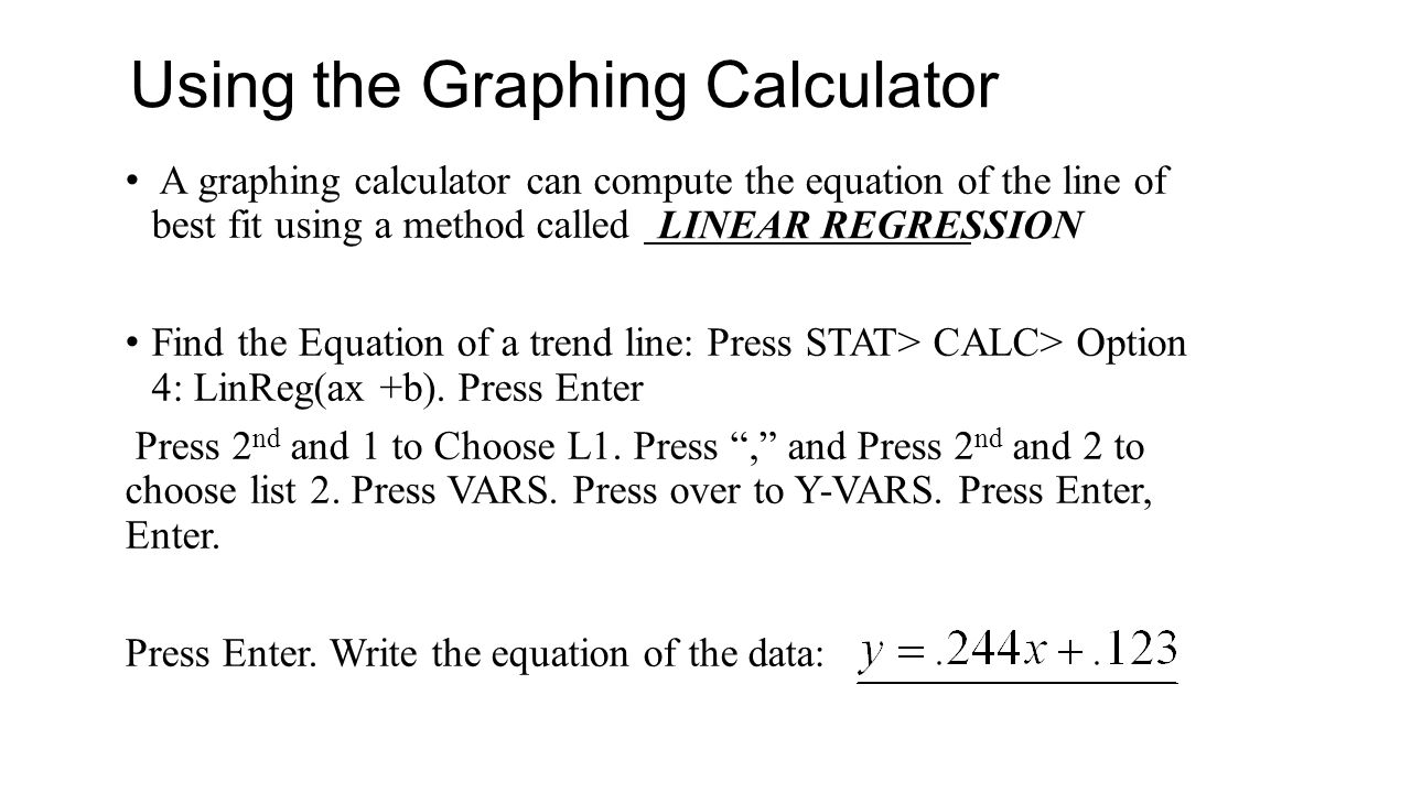 A graphing calculator can compute the equation of the line of best fit using a method called Find the Equation of a trend line: Press STAT> CALC> Option 4: LinReg(ax +b).