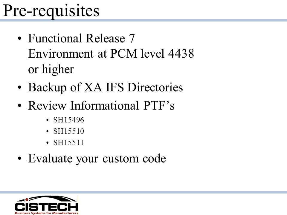 Pre-requisites Functional Release 7 Environment at PCM level 4438 or higher Backup of XA IFS Directories Review Informational PTF’s SH15496 SH15510 SH15511 Evaluate your custom code