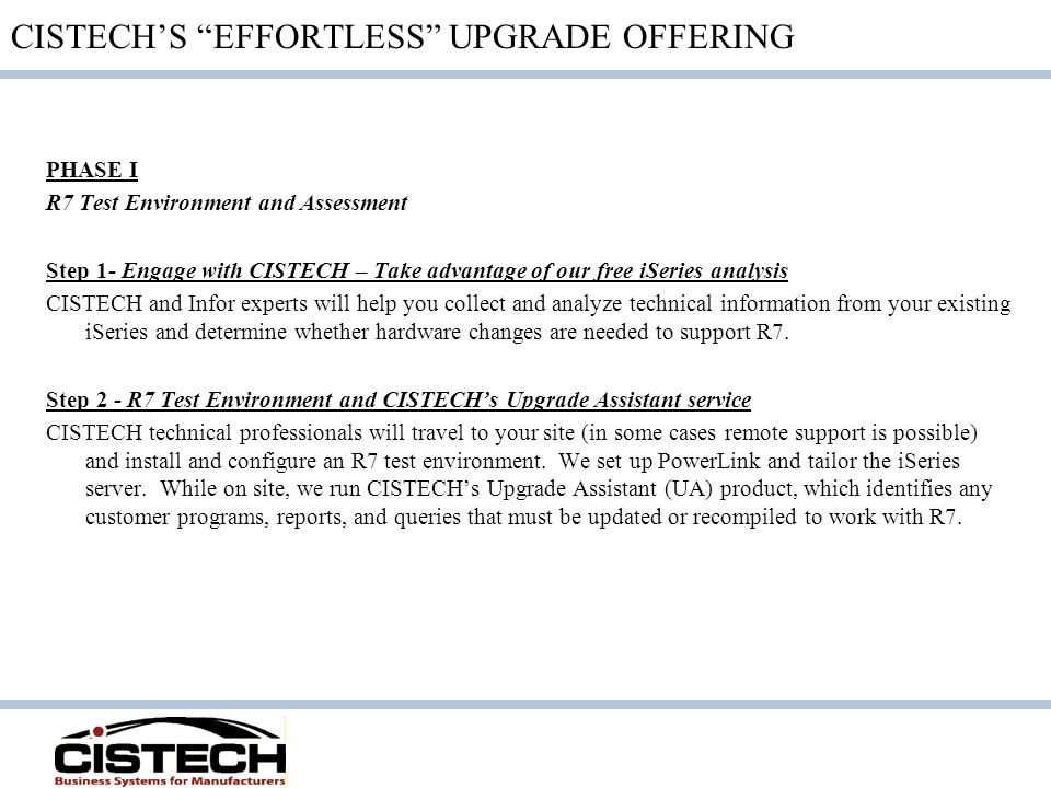 CISTECH’S EFFORTLESS UPGRADE OFFERING PHASE I R7 Test Environment and Assessment Step 1- Engage with CISTECH – Take advantage of our free iSeries analysis CISTECH and Infor experts will help you collect and analyze technical information from your existing iSeries and determine whether hardware changes are needed to support R7.