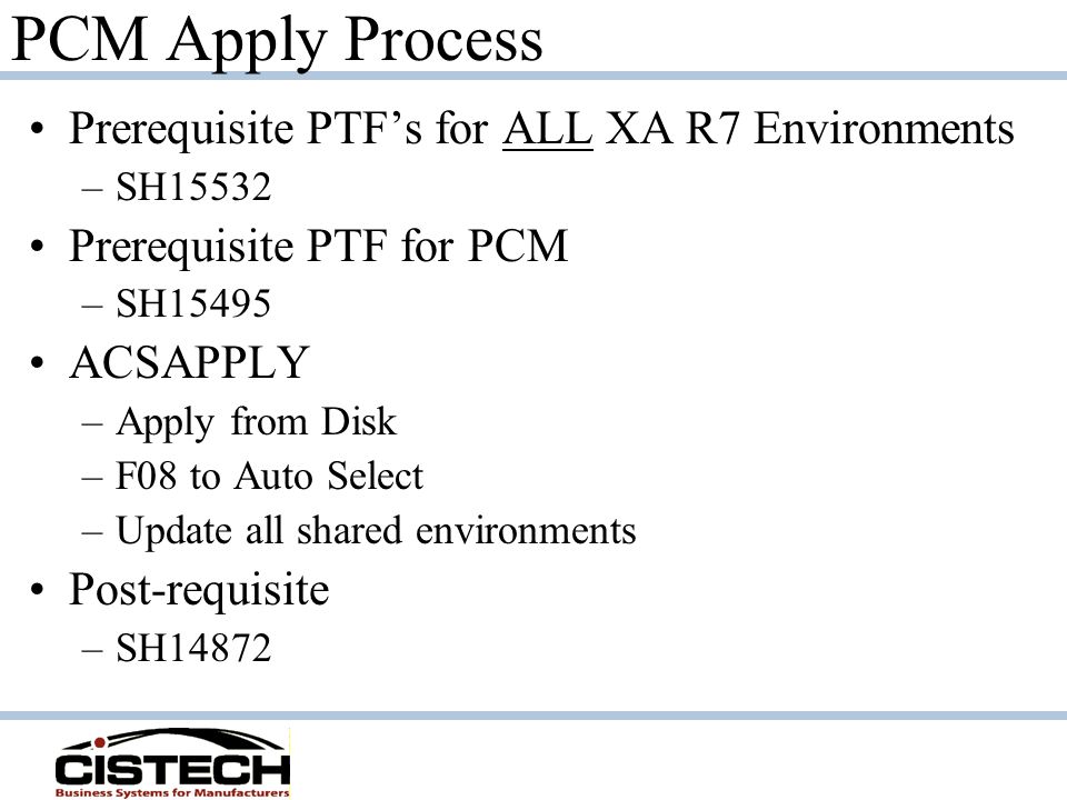 PCM Apply Process Prerequisite PTF’s for ALL XA R7 Environments –SH15532 Prerequisite PTF for PCM –SH15495 ACSAPPLY –Apply from Disk –F08 to Auto Select –Update all shared environments Post-requisite –SH14872