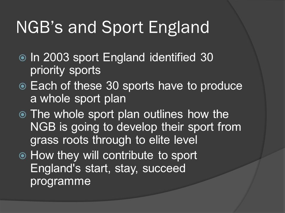 NGB’s and Sport England  In 2003 sport England identified 30 priority sports  Each of these 30 sports have to produce a whole sport plan  The whole sport plan outlines how the NGB is going to develop their sport from grass roots through to elite level  How they will contribute to sport England s start, stay, succeed programme
