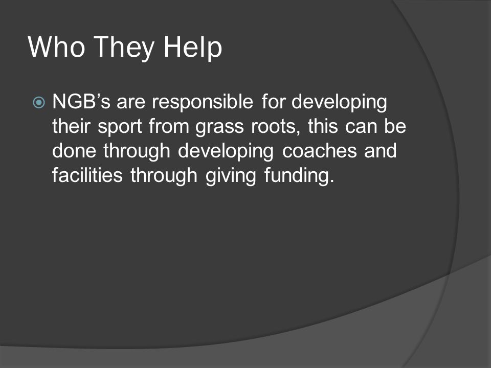 Who They Help  NGB’s are responsible for developing their sport from grass roots, this can be done through developing coaches and facilities through giving funding.