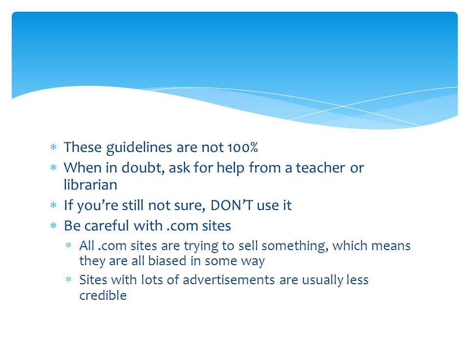  These guidelines are not 100%  When in doubt, ask for help from a teacher or librarian  If you’re still not sure, DON’T use it  Be careful with.com sites  All.com sites are trying to sell something, which means they are all biased in some way  Sites with lots of advertisements are usually less credible