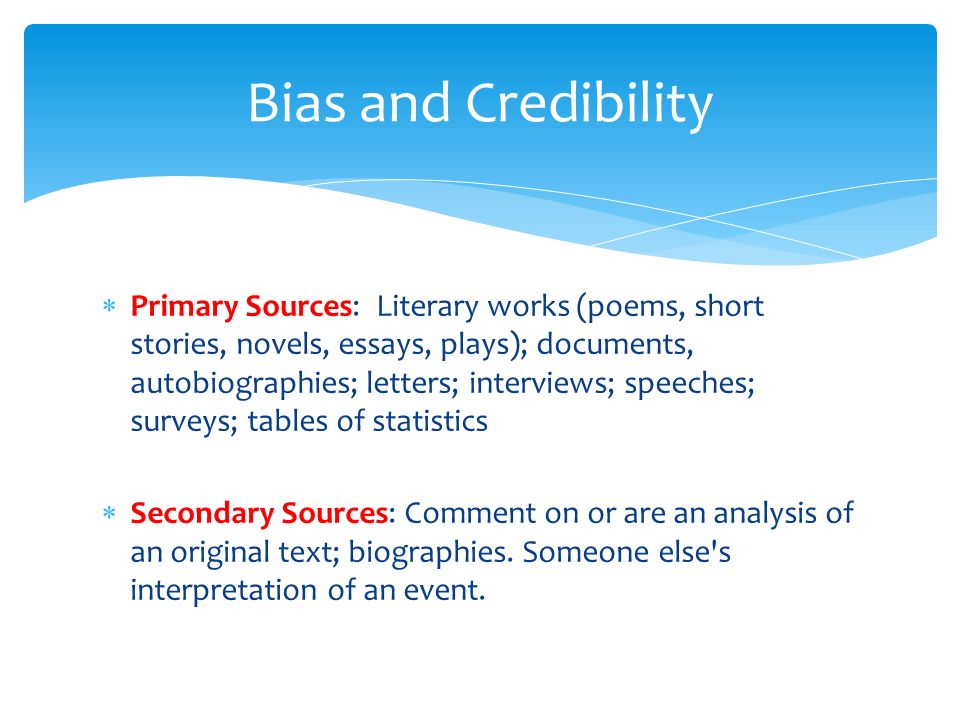 Primary Sources: Literary works (poems, short stories, novels, essays, plays); documents, autobiographies; letters; interviews; speeches; surveys; tables of statistics  Secondary Sources: Comment on or are an analysis of an original text; biographies.