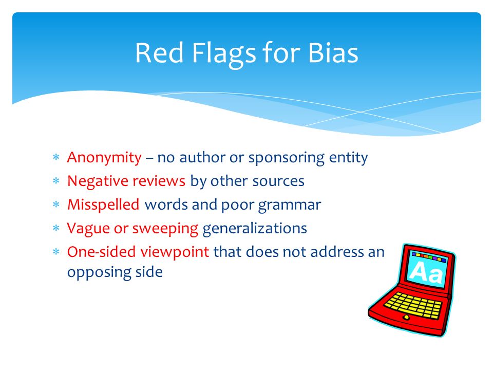  Anonymity – no author or sponsoring entity  Negative reviews by other sources  Misspelled words and poor grammar  Vague or sweeping generalizations  One-sided viewpoint that does not address an opposing side Red Flags for Bias