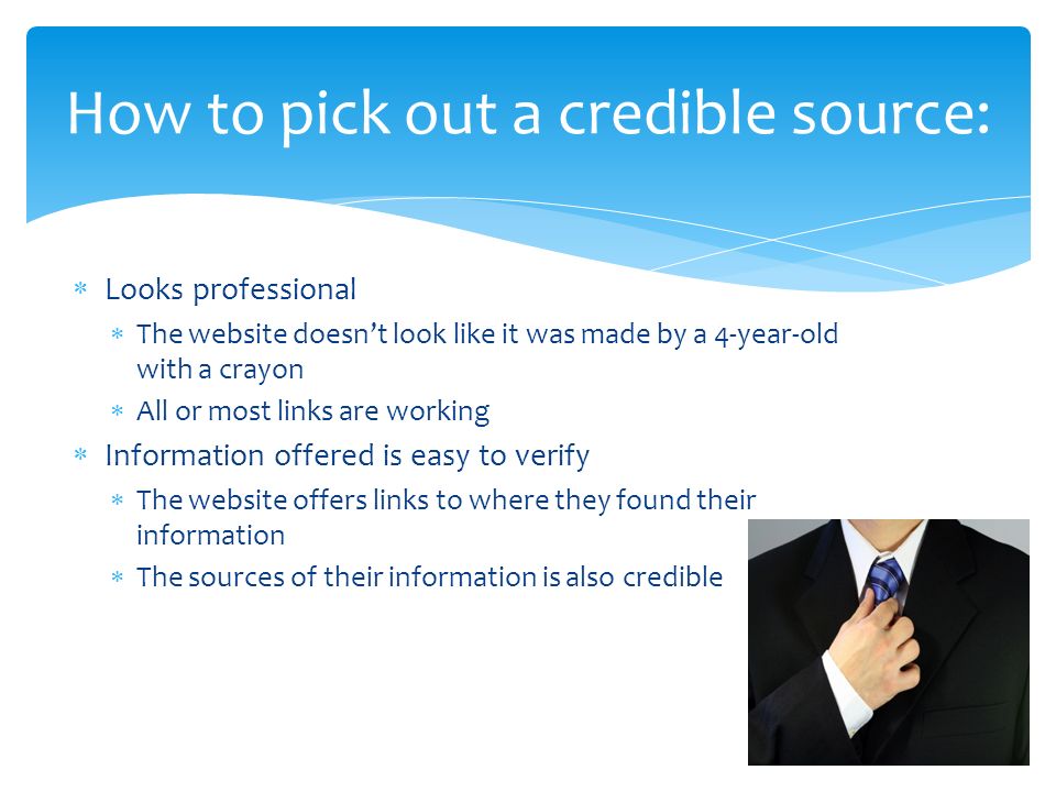  Looks professional  The website doesn’t look like it was made by a 4-year-old with a crayon  All or most links are working  Information offered is easy to verify  The website offers links to where they found their information  The sources of their information is also credible How to pick out a credible source:
