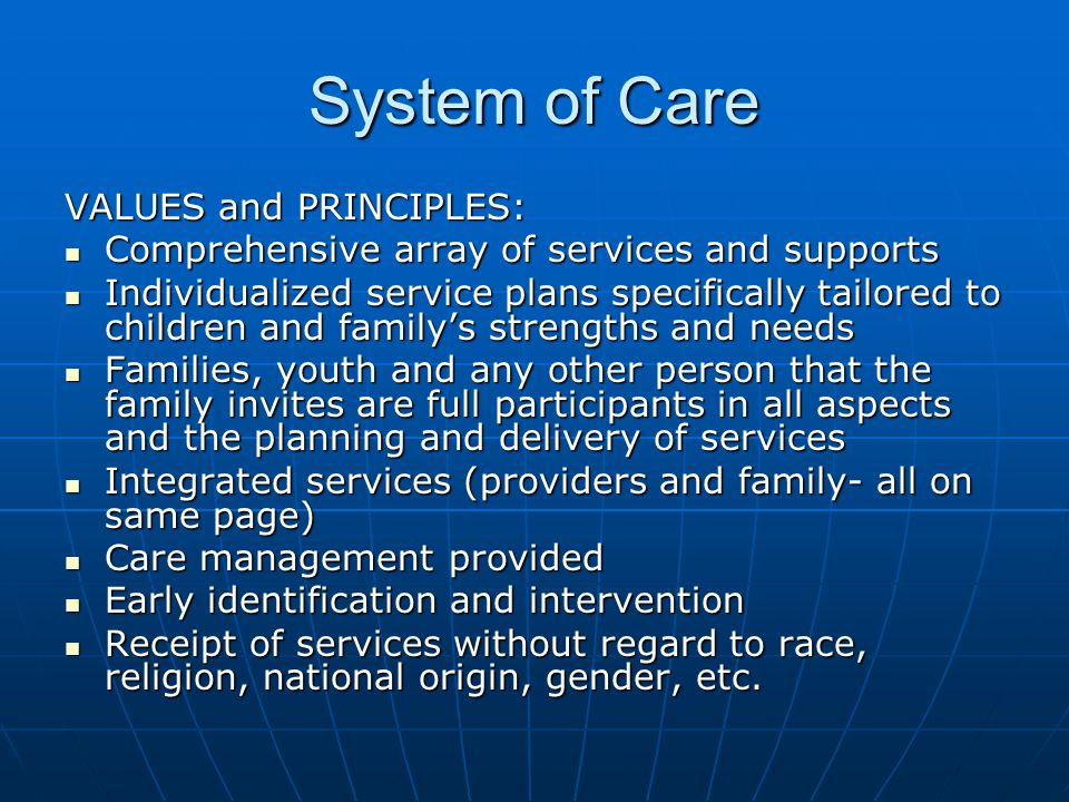 System of Care VALUES and PRINCIPLES: Comprehensive array of services and supports Comprehensive array of services and supports Individualized service plans specifically tailored to children and family’s strengths and needs Individualized service plans specifically tailored to children and family’s strengths and needs Families, youth and any other person that the family invites are full participants in all aspects and the planning and delivery of services Families, youth and any other person that the family invites are full participants in all aspects and the planning and delivery of services Integrated services (providers and family- all on same page) Integrated services (providers and family- all on same page) Care management provided Care management provided Early identification and intervention Early identification and intervention Receipt of services without regard to race, religion, national origin, gender, etc.