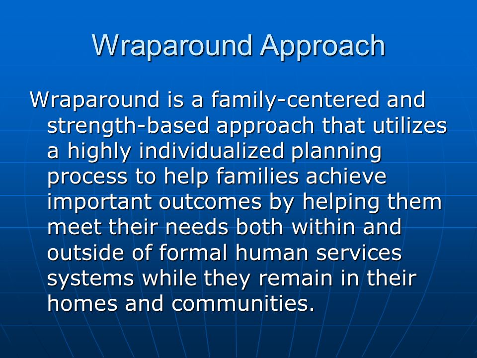 Wraparound Approach Wraparound is a family-centered and strength-based approach that utilizes a highly individualized planning process to help families achieve important outcomes by helping them meet their needs both within and outside of formal human services systems while they remain in their homes and communities.