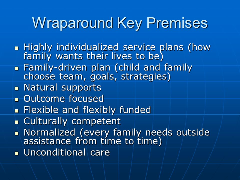 Wraparound Key Premises Highly individualized service plans (how family wants their lives to be) Highly individualized service plans (how family wants their lives to be) Family-driven plan (child and family choose team, goals, strategies) Family-driven plan (child and family choose team, goals, strategies) Natural supports Natural supports Outcome focused Outcome focused Flexible and flexibly funded Flexible and flexibly funded Culturally competent Culturally competent Normalized (every family needs outside assistance from time to time) Normalized (every family needs outside assistance from time to time) Unconditional care Unconditional care