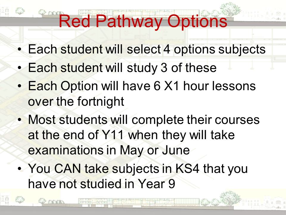 Red Pathway Options Each student will select 4 options subjects Each student will study 3 of these Each Option will have 6 X1 hour lessons over the fortnight Most students will complete their courses at the end of Y11 when they will take examinations in May or June You CAN take subjects in KS4 that you have not studied in Year 9