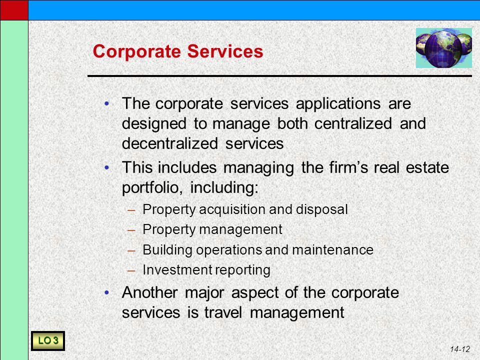 14-12 Corporate Services The corporate services applications are designed to manage both centralized and decentralized services This includes managing the firm’s real estate portfolio, including: –Property acquisition and disposal –Property management –Building operations and maintenance –Investment reporting Another major aspect of the corporate services is travel management LO 3