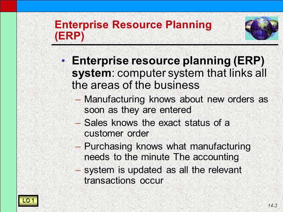 14-3 Enterprise Resource Planning (ERP) Enterprise resource planning (ERP) system: computer system that links all the areas of the business –Manufacturing knows about new orders as soon as they are entered –Sales knows the exact status of a customer order –Purchasing knows what manufacturing needs to the minute The accounting –system is updated as all the relevant transactions occur LO 1