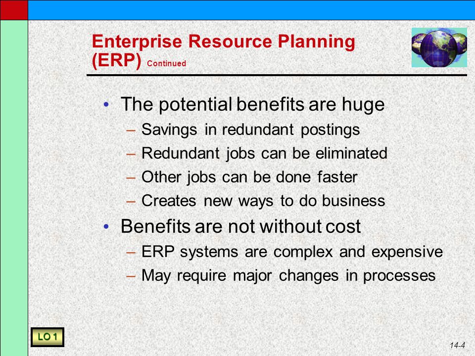 14-4 Enterprise Resource Planning (ERP) Continued The potential benefits are huge –Savings in redundant postings –Redundant jobs can be eliminated –Other jobs can be done faster –Creates new ways to do business Benefits are not without cost –ERP systems are complex and expensive –May require major changes in processes LO 1