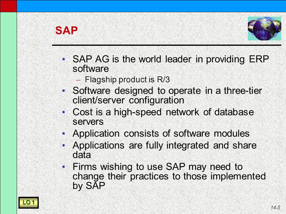 14-5 SAP SAP AG is the world leader in providing ERP software –Flagship product is R/3 Software designed to operate in a three-tier client/server configuration Cost is a high-speed network of database servers Application consists of software modules Applications are fully integrated and share data Firms wishing to use SAP may need to change their practices to those implemented by SAP LO 1