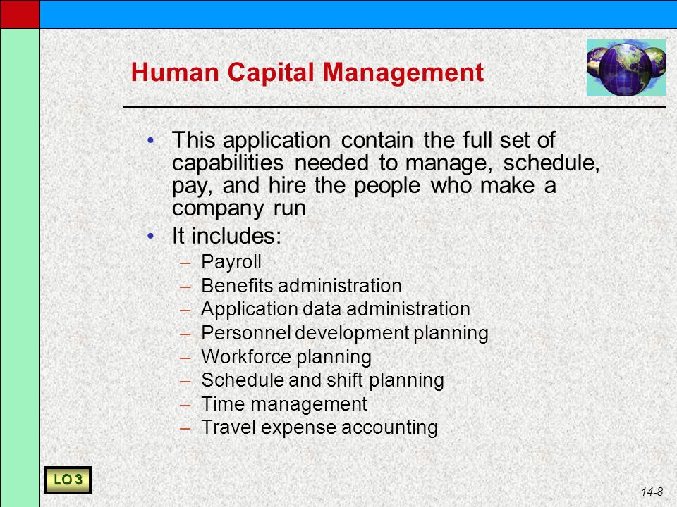 14-8 Human Capital Management This application contain the full set of capabilities needed to manage, schedule, pay, and hire the people who make a company run It includes: –Payroll –Benefits administration –Application data administration –Personnel development planning –Workforce planning –Schedule and shift planning –Time management –Travel expense accounting LO 3
