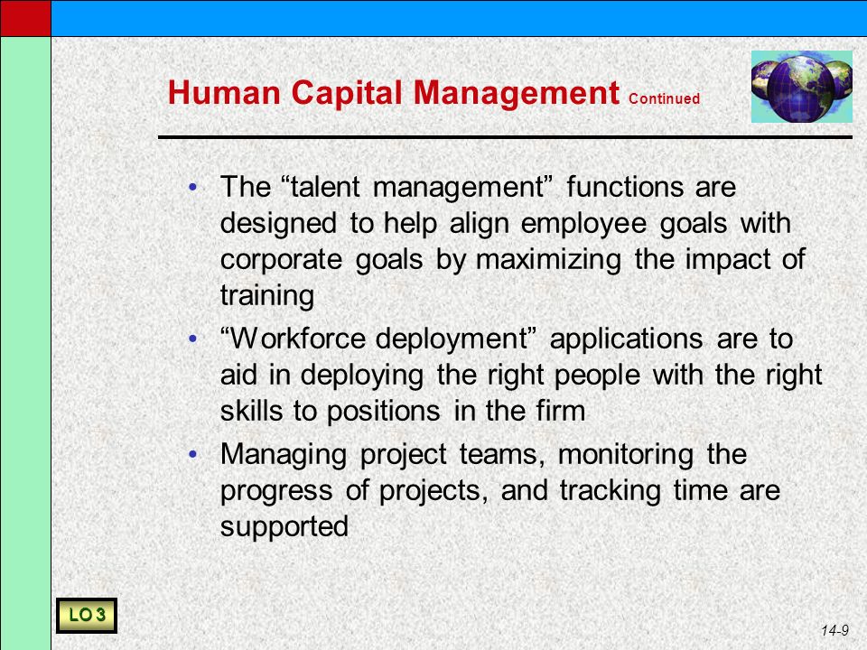 14-9 Human Capital Management Continued The talent management functions are designed to help align employee goals with corporate goals by maximizing the impact of training Workforce deployment applications are to aid in deploying the right people with the right skills to positions in the firm Managing project teams, monitoring the progress of projects, and tracking time are supported LO 3