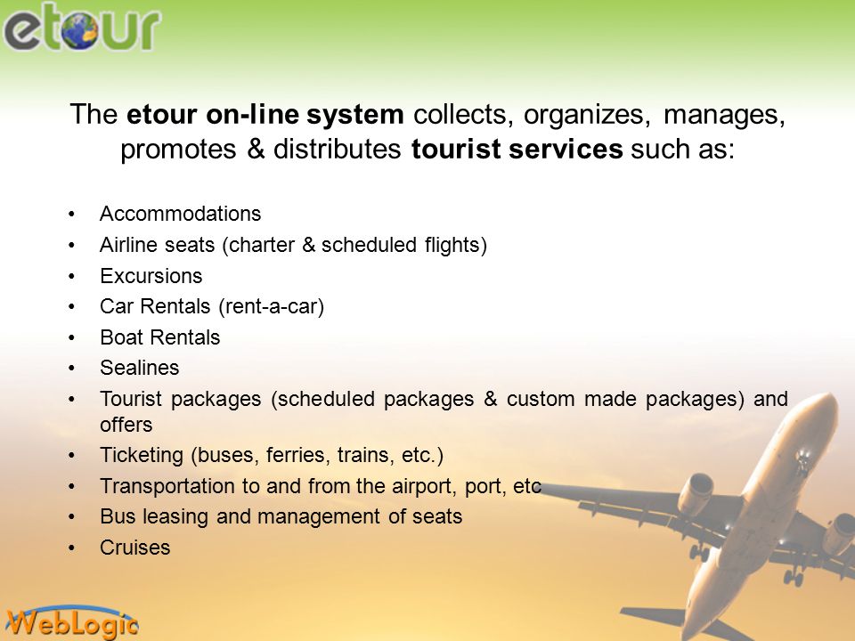 The etour on-line system collects, organizes, manages, promotes & distributes tourist services such as: Accommodations Airline seats (charter & scheduled flights) Excursions Car Rentals (rent-a-car) Boat Rentals Sealines Tourist packages (scheduled packages & custom made packages) and offers Ticketing (buses, ferries, trains, etc.) Transportation to and from the airport, port, etc Bus leasing and management of seats Cruises