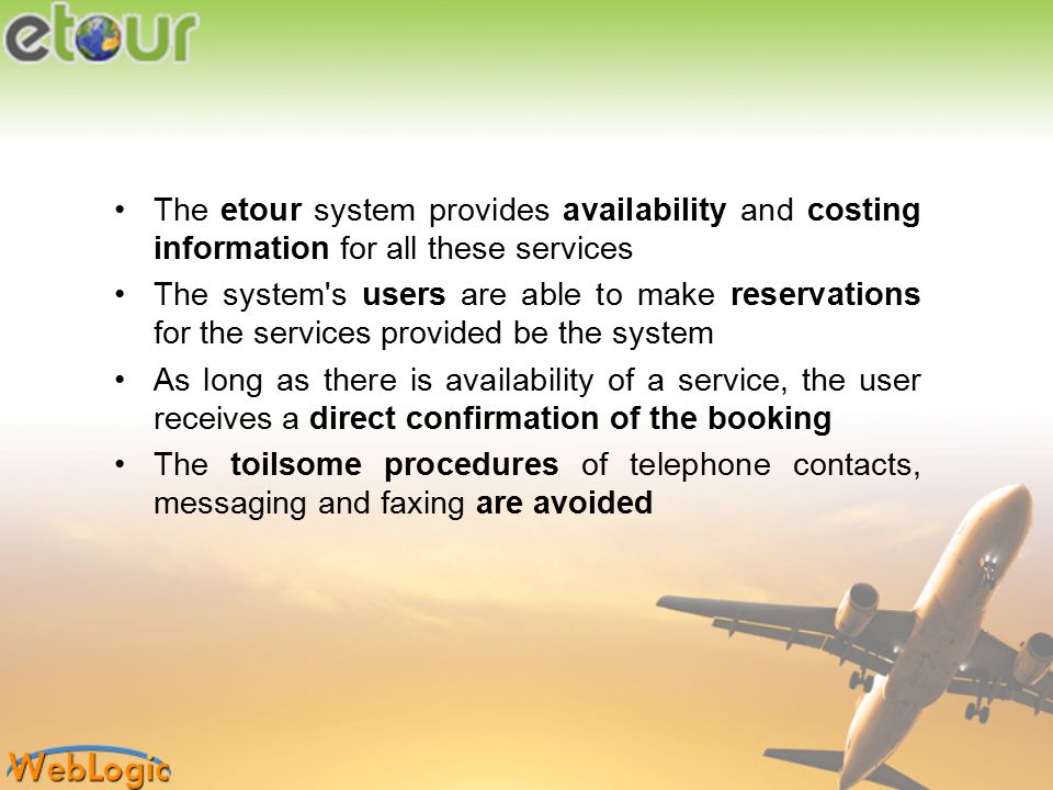The etour system provides availability and costing information for all these services The system s users are able to make reservations for the services provided be the system As long as there is availability of a service, the user receives a direct confirmation of the booking The toilsome procedures of telephone contacts, messaging and faxing are avoided