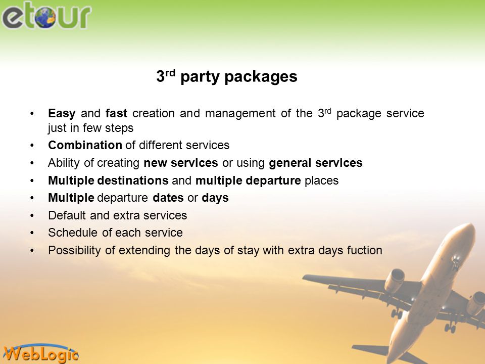 3 rd party packages Easy and fast creation and management of the 3 rd package service just in few steps Combination of different services Ability of creating new services or using general services Multiple destinations and multiple departure places Multiple departure dates or days Default and extra services Schedule of each service Possibility of extending the days of stay with extra days fuction