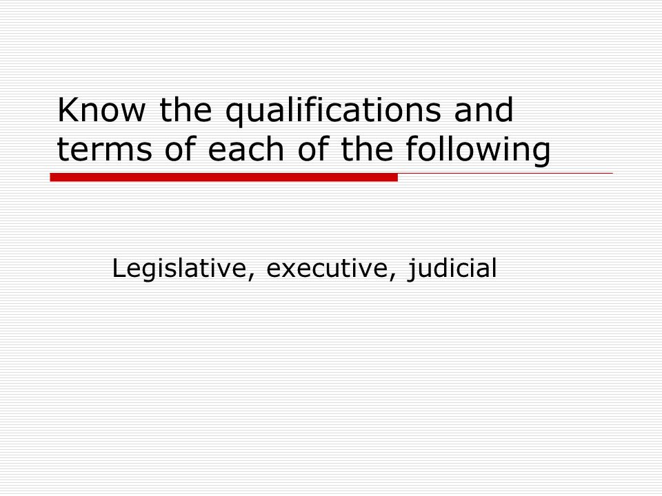 Know the qualifications and terms of each of the following Legislative, executive, judicial