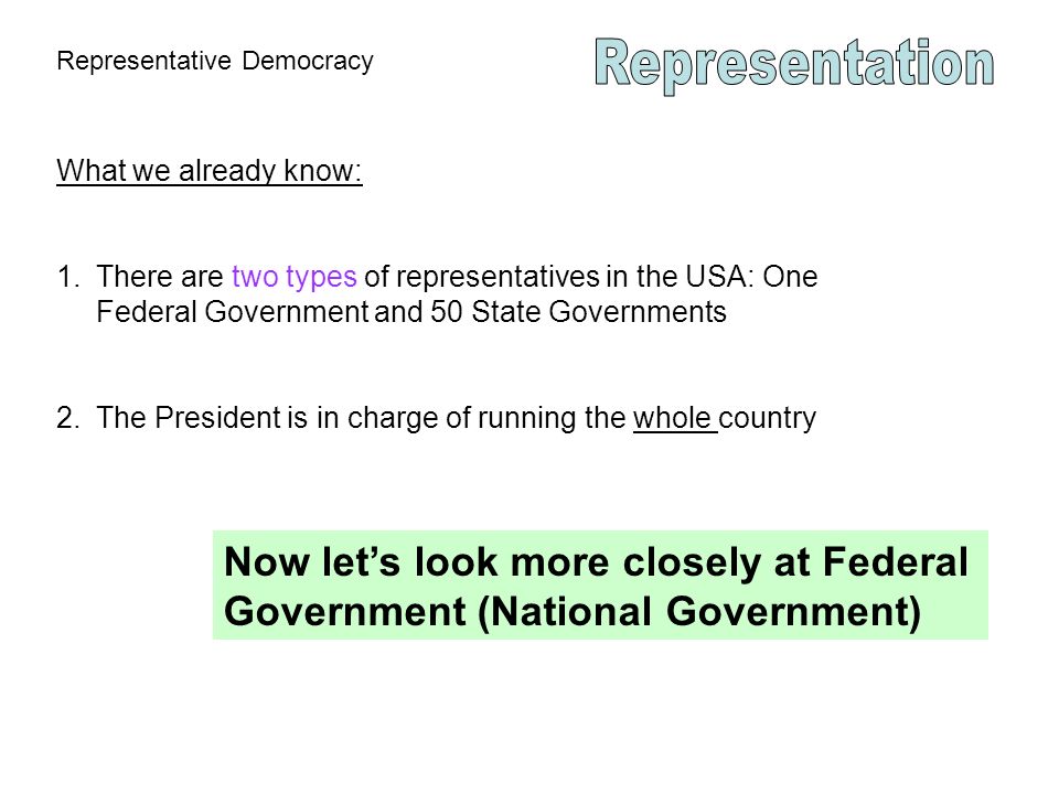 Representative Democracy What we already know: 1.There are two types of representatives in the USA: One Federal Government and 50 State Governments 2.The President is in charge of running the whole country Now let’s look more closely at Federal Government (National Government)