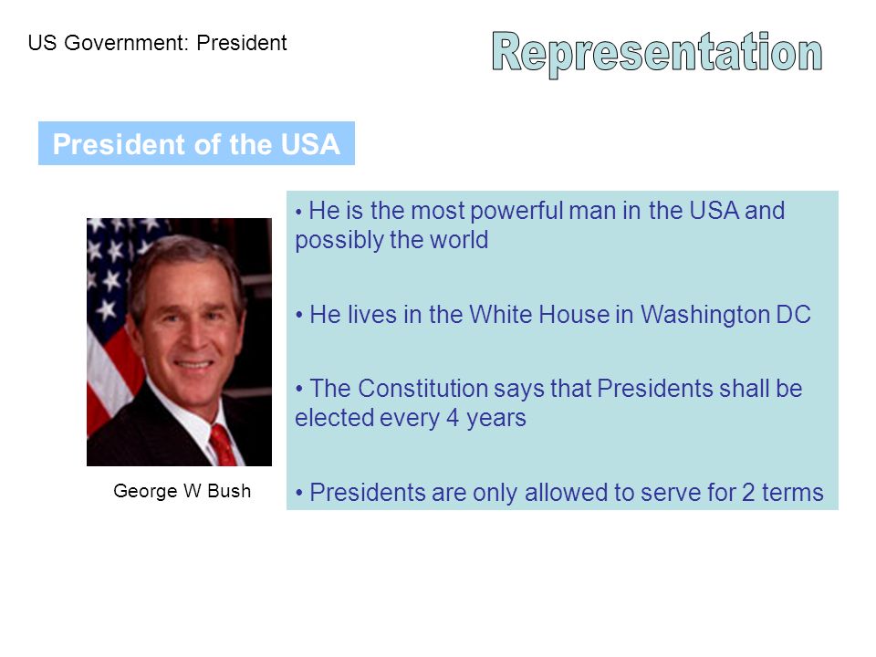 US Government: President President of the USA George W Bush He is the most powerful man in the USA and possibly the world He lives in the White House in Washington DC The Constitution says that Presidents shall be elected every 4 years Presidents are only allowed to serve for 2 terms
