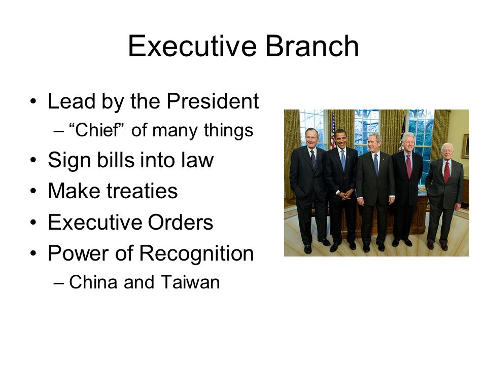 Executive Branch Lead by the President – Chief of many things Sign bills into law Make treaties Executive Orders Power of Recognition –China and Taiwan
