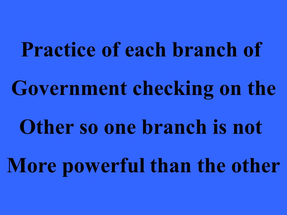 Practice of each branch of Government checking on the Other so one branch is not More powerful than the other