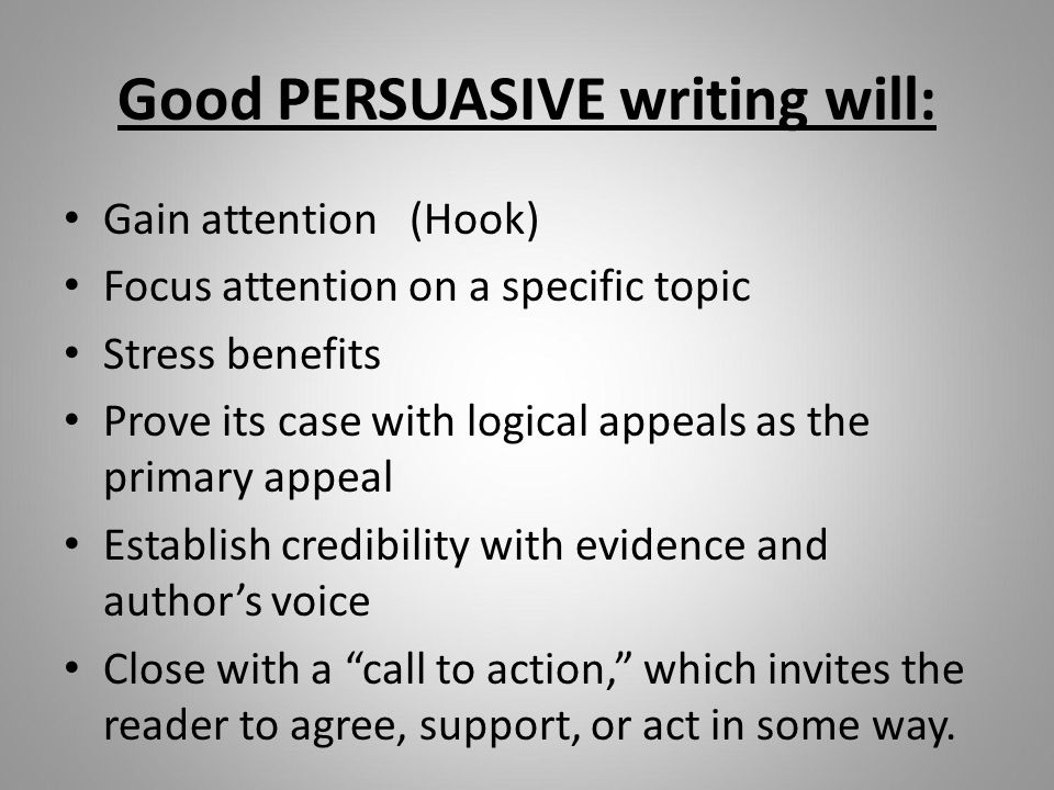 Good PERSUASIVE writing will: Gain attention (Hook) Focus attention on a specific topic Stress benefits Prove its case with logical appeals as the primary appeal Establish credibility with evidence and author’s voice Close with a call to action, which invites the reader to agree, support, or act in some way.
