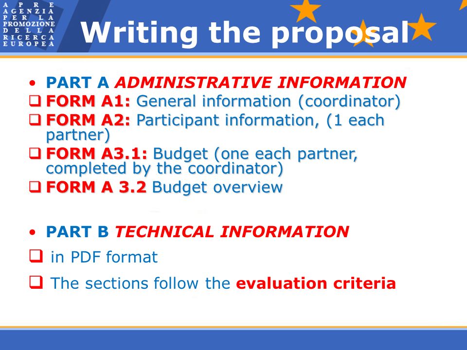 Writing the proposal PART A ADMINISTRATIVE INFORMATION  FORM A1: General information (coordinator)  FORM A2: Participant information, (1 each partner)  FORM A3.1: Budget (one each partner, completed by the coordinator)  FORM A 3.2 Budget overview PART B TECHNICAL INFORMATION  in PDF format  The sections follow the evaluation criteria