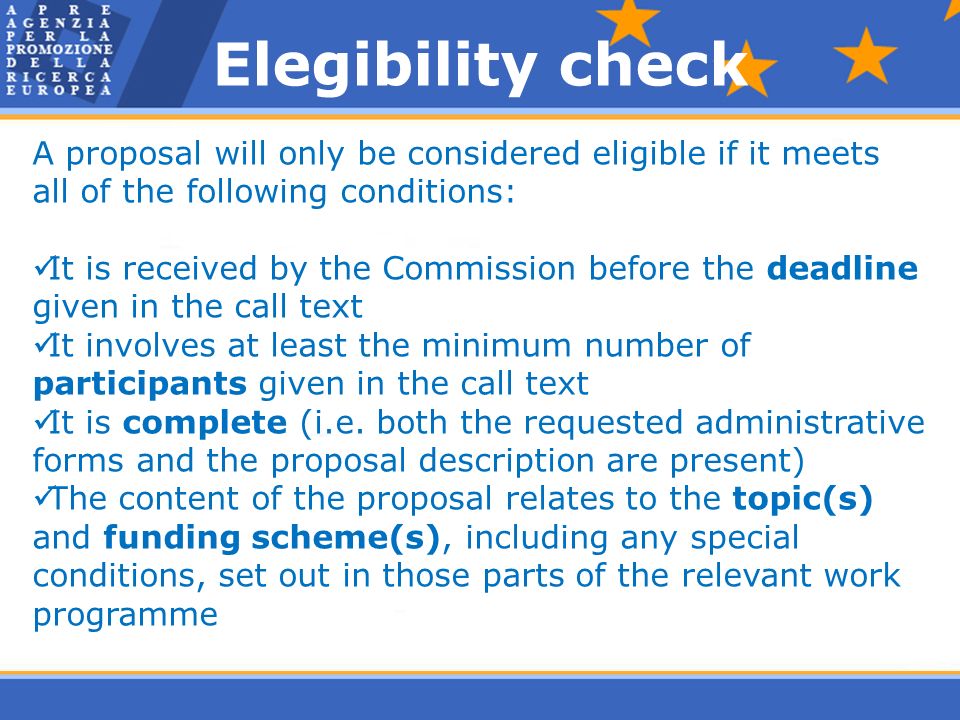 A proposal will only be considered eligible if it meets all of the following conditions: It is received by the Commission before the deadline given in the call text It involves at least the minimum number of participants given in the call text It is complete (i.e.