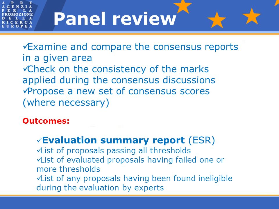 Examine and compare the consensus reports in a given area Check on the consistency of the marks applied during the consensus discussions Propose a new set of consensus scores (where necessary) Outcomes: E valuation summary report (ESR) List of proposals passing all thresholds List of evaluated proposals having failed one or more thresholds List of any proposals having been found ineligible during the evaluation by experts Panel review