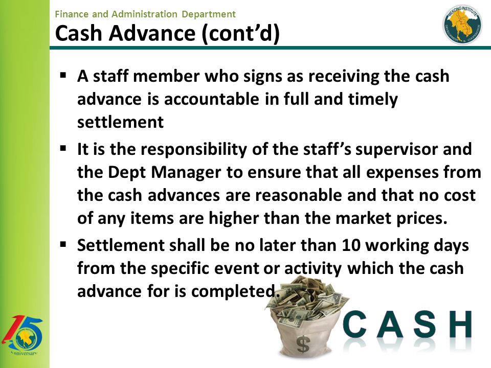 Finance and Administration Department Cash Advance (cont’d)  A staff member who signs as receiving the cash advance is accountable in full and timely settlement  It is the responsibility of the staff’s supervisor and the Dept Manager to ensure that all expenses from the cash advances are reasonable and that no cost of any items are higher than the market prices.