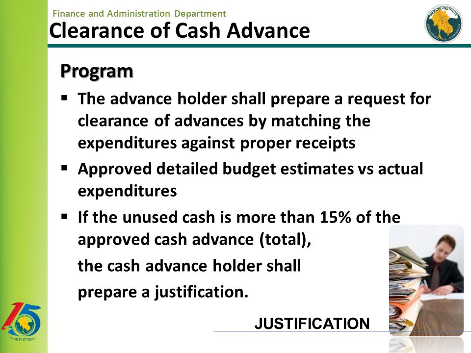 Finance and Administration Department Clearance of Cash Advance Program  The advance holder shall prepare a request for clearance of advances by matching the expenditures against proper receipts  Approved detailed budget estimates vs actual expenditures  If the unused cash is more than 15% of the approved cash advance (total), the cash advance holder shall prepare a justification.