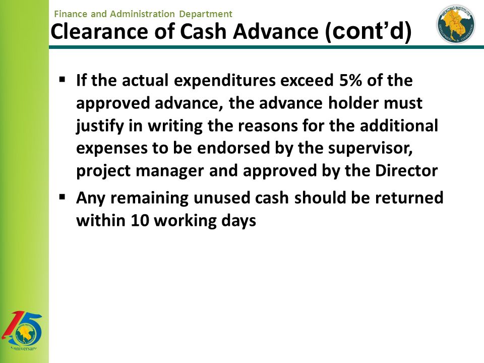 Finance and Administration Department  If the actual expenditures exceed 5% of the approved advance, the advance holder must justify in writing the reasons for the additional expenses to be endorsed by the supervisor, project manager and approved by the Director  Any remaining unused cash should be returned within 10 working days Clearance of Cash Advance ( cont’d)
