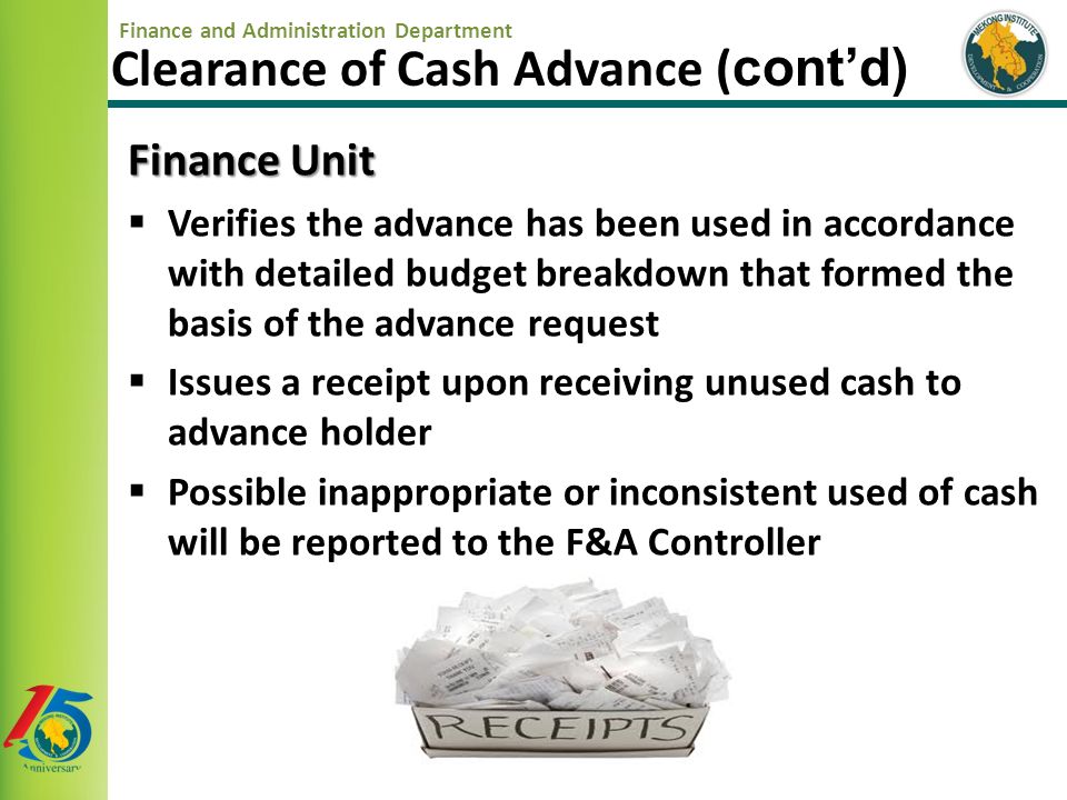 Finance and Administration Department Finance Unit  Verifies the advance has been used in accordance with detailed budget breakdown that formed the basis of the advance request  Issues a receipt upon receiving unused cash to advance holder  Possible inappropriate or inconsistent used of cash will be reported to the F&A Controller Clearance of Cash Advance ( cont’d)