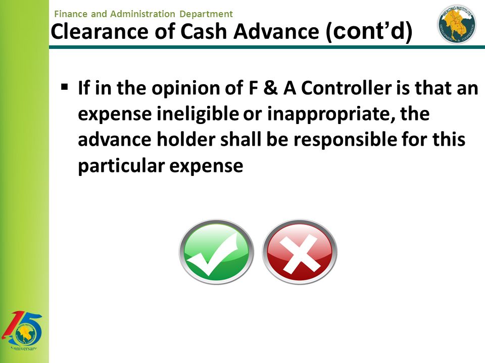 Finance and Administration Department  If in the opinion of F & A Controller is that an expense ineligible or inappropriate, the advance holder shall be responsible for this particular expense Clearance of Cash Advance ( cont’d)