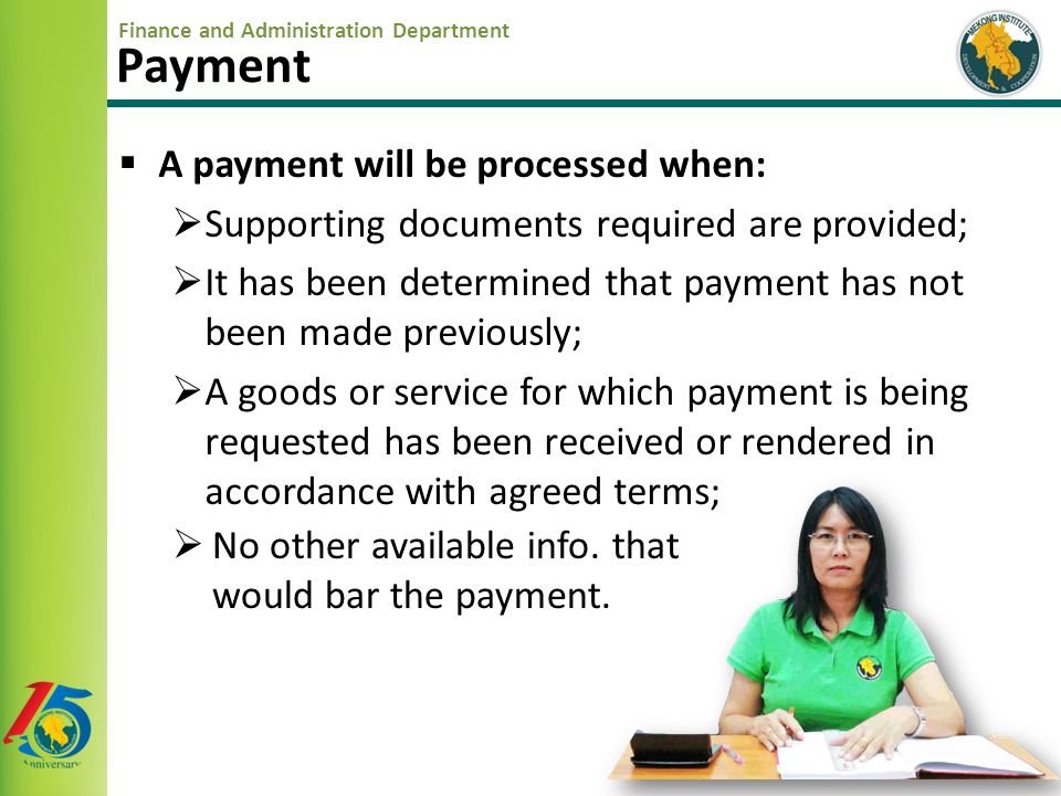 Finance and Administration Department  A payment will be processed when:  Supporting documents required are provided;  It has been determined that payment has not been made previously;  A goods or service for which payment is being requested has been received or rendered in accordance with agreed terms; Payment  No other available info.