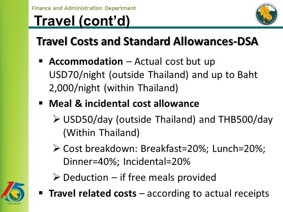 Finance and Administration Department  Accommodation – Actual cost but up USD70/night (outside Thailand) and up to Baht 2,000/night (within Thailand)  Meal & incidental cost allowance  USD50/day (outside Thailand) and THB500/day (Within Thailand)  Cost breakdown: Breakfast=20%; Lunch=20%; Dinner=40%; Incidental=20%  Deduction – if free meals provided  Travel related costs – according to actual receipts Travel Costs and Standard Allowances-DSA Travel (cont’d)