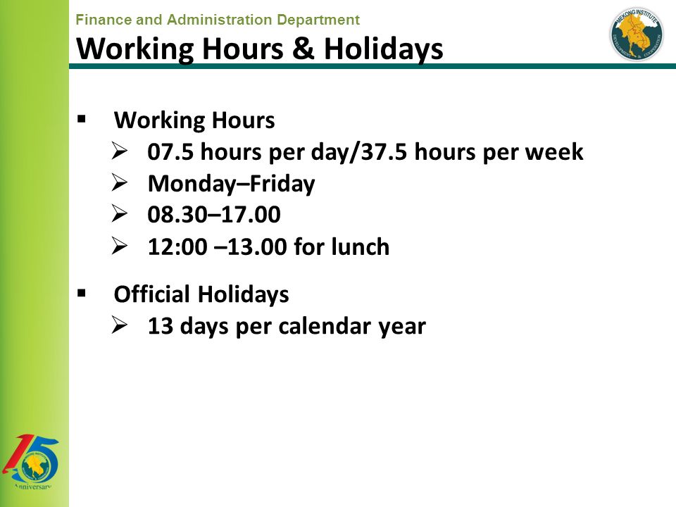  Working Hours  07.5 hours per day/37.5 hours per week  Monday–Friday  08.30–17.00  12:00 –13.00 for lunch  Official Holidays  13 days per calendar year Working Hours & Holidays
