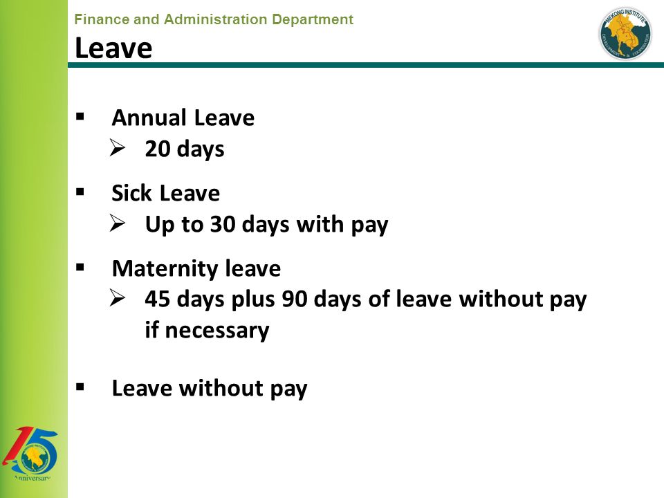 Finance and Administration Department  Annual Leave  20 days  Sick Leave  Up to 30 days with pay  Maternity leave  45 days plus 90 days of leave without pay if necessary  Leave without pay Leave