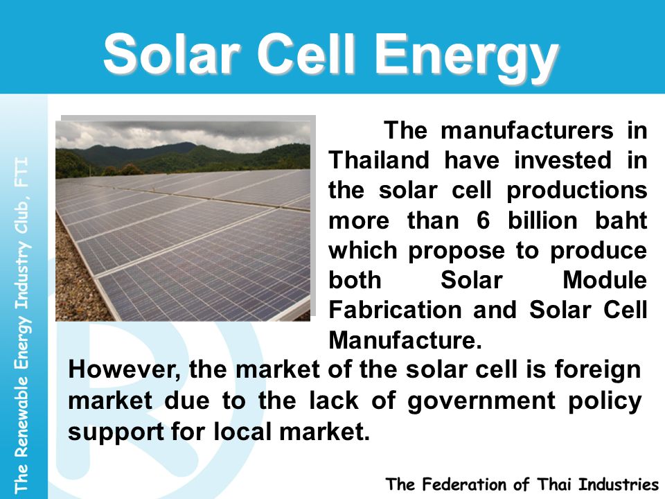 Solar Cell Energy The manufacturers in Thailand have invested in the solar cell productions more than 6 billion baht which propose to produce both Solar Module Fabrication and Solar Cell Manufacture.