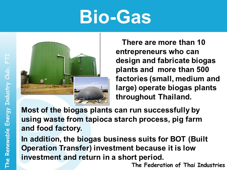Bio-Gas There are more than 10 entrepreneurs who can design and fabricate biogas plants and more than 500 factories (small, medium and large) operate biogas plants throughout Thailand.