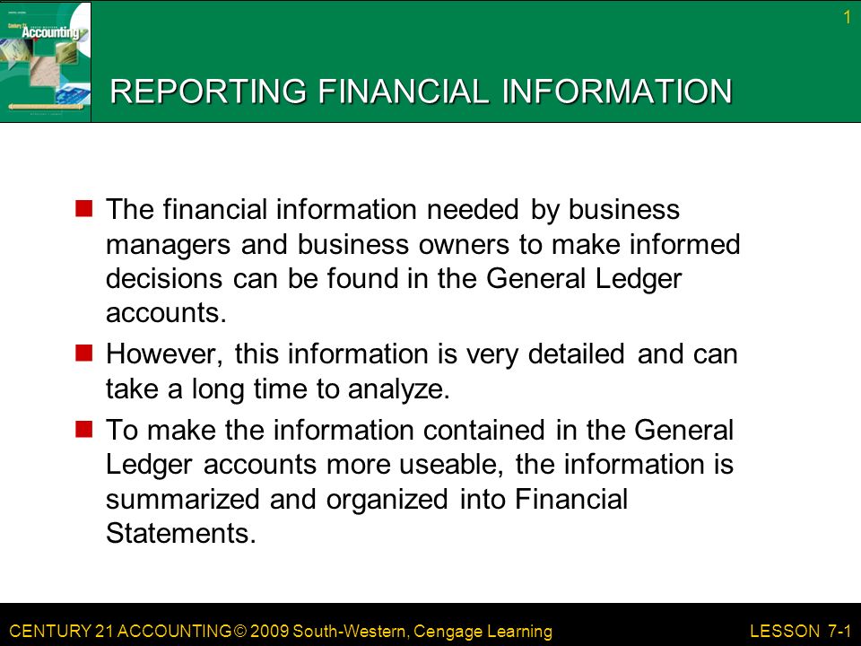 CENTURY 21 ACCOUNTING © 2009 South-Western, Cengage Learning REPORTING FINANCIAL INFORMATION The financial information needed by business managers and business owners to make informed decisions can be found in the General Ledger accounts.