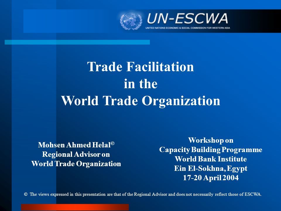 Trade Facilitation in the World Trade Organization Workshop on Capacity Building Programme World Bank Institute Ein El-Sokhna, Egypt April 2004 Mohsen Ahmed Helal © Regional Advisor on World Trade Organization © The views expressed in this presentation are that of the Regional Advisor and does not necessarily reflect those of ESCWA.