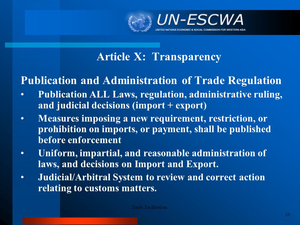 Article X: Transparency Publication and Administration of Trade Regulation Publication ALL Laws, regulation, administrative ruling, and judicial decisions (import + export) Measures imposing a new requirement, restriction, or prohibition on imports, or payment, shall be published before enforcement Uniform, impartial, and reasonable administration of laws, and decisions on Import and Export.
