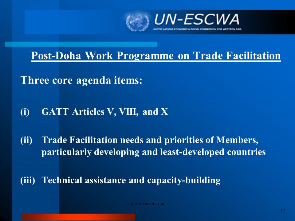 Post-Doha Work Programme on Trade Facilitation Three core agenda items: (i)GATT Articles V, VIII, and X (ii)Trade Facilitation needs and priorities of Members, particularly developing and least-developed countries (iii)Technical assistance and capacity-building Trade Facilitation 12